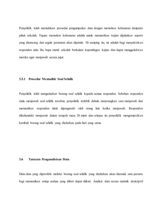 Penyelidik telah memulakan prosedur pengumpulan data dengan memohon kebenaran daripada
pihak sekolah. Tujuan memohon kebenaran adalah untuk memastikan kajian dijalankan seperti
yang dirancang dan segala peraturan akan dipatuhi. Di samping itu, ini adalah bagi menyakinkan
responden iaitu ibu bapa murid sekolah berkaitan kepentingan kajian dan dapat menggalakkan
mereka agar menjawab secara jujur.
3.5.1 Prosedur Mentadbir Soal Selidik
Penyelidik telah mengedarkan borang soal selidik kepada semua responden. Sebelum responden
mula menjawab soal selidik tersebut, penyelidik terlebih dahulu menerangkan cara menjawab dan
memastikan responden tidak dipengaruhi oleh orang lain ketika menjawab. Responden
dikehendaki menjawab dalam tempoh masa 20 minit dan selepas itu penyelidik mengumpulkan
kembali borang soal selidik yang diedarkan pada hari yang sama.
3.6 Tatacara Penganalisisan Data
Data-data yang diperolehi melalui borang soal selidik yang diedarkan akan disemak satu persatu
bagi memastikan setiap arahan yang diberi dapat diikuti. Analisis data secara statistik deskriptif
 