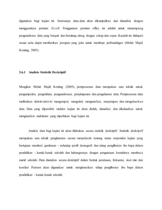 digunakan bagi kajian ini. Seterusnya data-data akan dikumpulkan dan dianalisis dengan
menggunakan perisian Excell.. Penggunaan perisian office ini adalah untuk menampung
penganalisian data yang banyak dan berulang-ulang dengan cekap dan cepat. Kaedah ini didapati
sesuai serta dapat memberikan jawapan yang jelas untuk membuat perbandingan (Mohd. Majid
Konting, 2005).
3.6.1 Analisis Statistik Deskriptif
Mengikut Mohd. Majid Konting (2005), pemprosesan data merupakan satu teknik untuk
pengumpulan, pengolahan, penganalisisan, penyimpanan dan pengeluaran data. Pemprosesan data
melibatkan aktiviti-aktiviti mengumpul, mengolah, menganalisis, menyimpan dan mengeluarkan
data. Data yang diperolehi melalui kajian ini akan diolah, dianalisis dan dikeluarkan untuk
menganalisis maklumat yang diperlukan bagi kajian ini.
Analisis data bagi kajian ini akan dilakukan secara statistik deskriptif. Statistik deskriptif
merupakan satu teknik penghuraian secara menyeluruh tentang status responden kajian yang
bertujuan memberi gambaran - terhadap profil demografi dan tahap penglibatan ibu bapa dalam
pendidikan - kanak-kanak sekolah dan hubungannya dengan penguasaan kemahiran membaca
murid sekolah. Data dianalisis secara deskriptif dalam bentuk peratusan, frekuensi, skor min dan
korelasi Pearson akan digunakan untuk menghuraikan tahap penglibatan ibu bapa dalam
pendidikan - kanak-kanak sekolah.
 