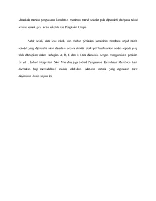 Manakala markah penguasaan kemahiran membaca murid sekolah pula diperolehi daripada rekod
senarai semak guru kelas sekolah zon Pengkalan Chepa.
Akhir sekali, data soal selidik dan markah penilaian kemahiran membaca abjad murid
sekolah yang diperolehi akan dianalisis secara statistik deskriptif berdasarkan soalan seperti yang
telah ditetapkan dalam Bahagian A, B, C dan D. Data dianalisis dengan menggunakan perisian
Excell. . Jadual Interpretasi Skor Min dan juga Jadual Penguasaan Kemahiran Membaca turut
disertakan bagi memudahkan analisis dilakukan. Alat-alat statistik yang digunakan turut
dinyatakan dalam kajian ini.
 