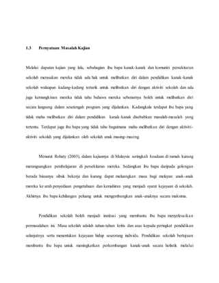 1.3 Pernyataan Masalah Kajian
Melalui dapatan kajian yang lalu, sebahagian ibu bapa kanak-kanak dan komuniti persekitaran
sekolah merasakan mereka tidak ada hak untuk melibatkan diri dalam pendidikan kanak-kanak
sekolah walaupun kadang-kadang tertarik untuk melibatkan diri dengan aktiviti sekolah dan ada
juga kemungkinan mereka tidak tahu bahawa mereka sebenarnya boleh untuk melibatkan diri
secara langsung dalam sesetengah program yang dijalankan. Kadangkala terdapat ibu bapa yang
tidak mahu melibatkan diri dalam pendidikan kanak-kanak disebabkan masalah-masalah yang
tertentu. Terdapat juga ibu bapa yang tidak tahu bagaimana mahu melibatkan diri dengan aktiviti-
aktiviti sekolah yang dijalankan oleh sekolah anak masing-masing.
Menurut Rohaty (2003), dalam kajiannya di Malaysia seringkali keadaan di rumah kurang
merangsangkan pembelajaran di persekitaran mereka. Sedangkan ibu bapa daripada golongan
berada biasanya sibuk bekerja dan kurang dapat meluangkan masa bagi melayan anak-anak
mereka ke arah penyediaan pengetahuan dan kemahiran yang menjadi syarat kejayaan di sekolah.
Akhirnya ibu bapa kehilangan peluang untuk mengembangkan anak-anaknya secara maksima.
Pendidikan sekolah boleh menjadi institusi yang membantu ibu bapa menyelesaikan
permasalahan ini. Masa sekolah adalah tahun-tahun kritis dan asas kepada peringkat pendidikan
selanjutnya serta menentukan kejayaan hidup seseorang individu. Pendidikan sekolah bertujuan
membantu ibu bapa untuk meningkatkan perkembangan kanak-anak secara holistik melalui
 