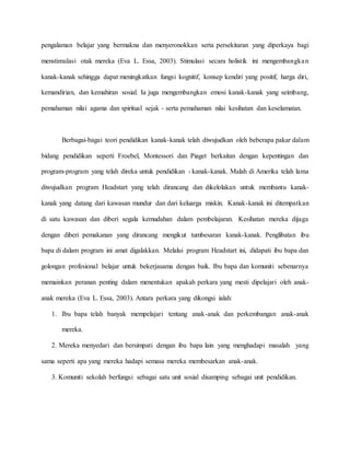 pengalaman belajar yang bermakna dan menyeronokkan serta persekitaran yang diperkaya bagi
menstimulasi otak mereka (Eva L. Essa, 2003). Stimulasi secara holistik ini mengembangkan
kanak-kanak sehingga dapat meningkatkan fungsi kognitif, konsep kendiri yang positif, harga diri,
kemandirian, dan kemahiran sosial. Ia juga mengembangkan emosi kanak-kanak yang seimbang,
pemahaman nilai agama dan spiritual sejak - serta pemahaman nilai kesihatan dan keselamatan.
Berbagai-bagai teori pendidikan kanak-kanak telah diwujudkan oleh beberapa pakar dalam
bidang pendidikan seperti Froebel, Montessori dan Piaget berkaitan dengan kepentingan dan
program-program yang telah direka untuk pendidikan - kanak-kanak. Malah di Amerika telah lama
diwujudkan program Headstart yang telah dirancang dan dikelolakan untuk membantu kanak-
kanak yang datang dari kawasan mundur dan dari keluarga miskin. Kanak-kanak ini ditempatkan
di satu kawasan dan diberi segala kemudahan dalam pembelajaran. Kesihatan mereka dijaga
dengan diberi pemakanan yang dirancang mengikut tumbesaran kanak-kanak. Penglibatan ibu
bapa di dalam program ini amat digalakkan. Melalui program Headstart ini, didapati ibu bapa dan
golongan profesional belajar untuk bekerjasama dengan baik. Ibu bapa dan komuniti sebenarnya
memainkan peranan penting dalam menentukan apakah perkara yang mesti dipelajari oleh anak-
anak mereka (Eva L. Essa, 2003). Antara perkara yang dikongsi ialah:
1. Ibu bapa telah banyak mempelajari tentang anak-anak dan perkembangan anak-anak
mereka.
2. Mereka menyedari dan bersimpati dengan ibu bapa lain yang menghadapi masalah yang
sama seperti apa yang mereka hadapi semasa mereka membesarkan anak-anak.
3. Komuniti sekolah berfungsi sebagai satu unit sosial disamping sebagai unit pendidikan.
 