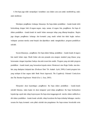 4. Ibu bapa juga telah mempelajari kemahiran asas dalam cara-cara untuk membimbing anak-
anak membesar.
Meskipun penglibatan keluarga khususnya ibu bapa dalam pendidikan - kanak-kanak telah
berkembang dengan baik di negara-negara maju, namun di negara kita, penglibatan ibu bapa di
dalam pendidikan - kanak-kanak ini masih belum mencapai tahap yang diharap-harapkan. Begitu
juga dengan penglibatan keluarga dan komuniti yang masih terhad dan tidak begitu meluas
walaupun peranan mereka amat banyak dan diperlukan untuk mengukuhkan program pendidikan
sekolah.
Secara khususnya, penglibatan ibu bapa dalam bidang pendidikan - kanak-kanak di negara
kita masih belum maju. Masih belum ada satu penanda aras ataupun standard yang khusus yang
bersesuaian dengan keperluan budaya dan adat resam kita sendiri. Program yang ada ialah program
pendidikan - kanak-kanak yang berasaskan kepada sistem Montessori atau Regio Emilia atau lain-
lain yang diadaptasi daripada luar (Professor Dato’ Dr. Aminah Ayob, 2008). Contoh program lain
yang terdapat di luar negara ialah Bank Street Approach, The Cognitively Oriented Curriculum
dan The Bereiter-Engelmann Model (Eva L. Essa, 2003).
Menyedari akan kepentingan penglibatan ibu bapa dalam pendidikan - kanak-kanak
sekolah khasnya, maka kajian ini akan mengenal pasti tahap penglibatan ibu bapa berdasarkan
kepada tiga aspek iaitu tahap kepercayaan ibu bapa akan tanggungjawab mereka dalam melibatkan
diri dalam pendidikan - kanak-kanak sekolah, tahap kesedaran ibu bapa terhadap hubungan mereka
sesama ibu bapa, komuniti serta pihak sekolah dan pengalaman ibu bapa semasa bersekolah serta
 