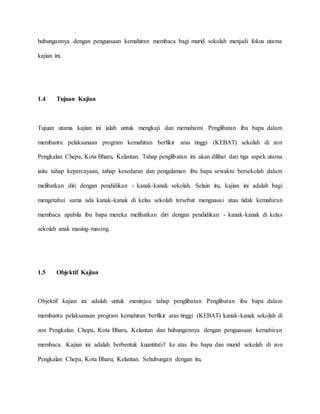 hubungannya dengan penguasaan kemahiran membaca bagi murid sekolah menjadi fokus utama
kajian ini.
1.4 Tujuan Kajian
Tujuan utama kajian ini ialah untuk mengkaji dan memahami Penglibatan ibu bapa dalam
membantu pelaksanaan program kemahiran berfikir aras tinggi (KEBAT) sekolah di zon
Pengkalan Chepa, Kota Bharu, Kelantan. Tahap penglibatan ini akan dilihat dari tiga aspek utama
iaitu tahap kepercayaan, tahap kesedaran dan pengalaman ibu bapa sewaktu bersekolah dalam
melibatkan diri dengan pendidikan - kanak-kanak sekolah. Selain itu, kajian ini adalah bagi
mengetahui sama ada kanak-kanak di kelas sekolah tersebut menguasai atau tidak kemahiran
membaca apabila ibu bapa mereka melibatkan diri dengan pendidikan - kanak-kanak di kelas
sekolah anak masing-masing.
1.5 Objektif Kajian
Objektif kajian ini adalah untuk meninjau tahap penglibatan Penglibatan ibu bapa dalam
membantu pelaksanaan program kemahiran berfikir aras tinggi (KEBAT) kanak-kanak sekolah di
zon Pengkalan Chepa, Kota Bharu, Kelantan dan hubungannya dengan penguasaan kemahiran
membaca. Kajian ini adalah berbentuk kuantitatif ke atas ibu bapa dan murid sekolah di zon
Pengkalan Chepa, Kota Bharu, Kelantan. Sehubungan dengan itu,
 
