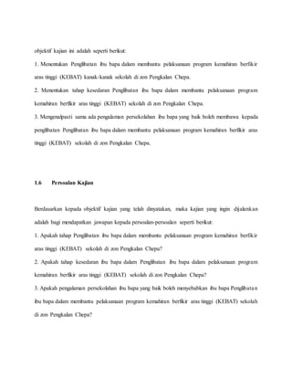 objektif kajian ini adalah seperti berikut:
1. Menentukan Penglibatan ibu bapa dalam membantu pelaksanaan program kemahiran berfikir
aras tinggi (KEBAT) kanak-kanak sekolah di zon Pengkalan Chepa.
2. Menentukan tahap kesedaran Penglibatan ibu bapa dalam membantu pelaksanaan program
kemahiran berfikir aras tinggi (KEBAT) sekolah di zon Pengkalan Chepa.
3. Mengenalpasti sama ada pengalaman persekolahan ibu bapa yang baik boleh membawa kepada
penglibatan Penglibatan ibu bapa dalam membantu pelaksanaan program kemahiran berfikir aras
tinggi (KEBAT) sekolah di zon Pengkalan Chepa.
1.6 Persoalan Kajian
Berdasarkan kepada objektif kajian yang telah dinyatakan, maka kajian yang ingin dijalankan
adalah bagi mendapatkan jawapan kepada persoalan-persoalan seperti berikut:
1. Apakah tahap Penglibatan ibu bapa dalam membantu pelaksanaan program kemahiran berfikir
aras tinggi (KEBAT) sekolah di zon Pengkalan Chepa?
2. Apakah tahap kesedaran ibu bapa dalam Penglibatan ibu bapa dalam pelaksanaan program
kemahiran berfikir aras tinggi (KEBAT) sekolah di zon Pengkalan Chepa?
3. Apakah pengalaman persekolahan ibu bapa yang baik boleh menyebabkan ibu bapa Penglibatan
ibu bapa dalam membantu pelaksanaan program kemahiran berfikir aras tinggi (KEBAT) sekolah
di zon Pengkalan Chepa?
 