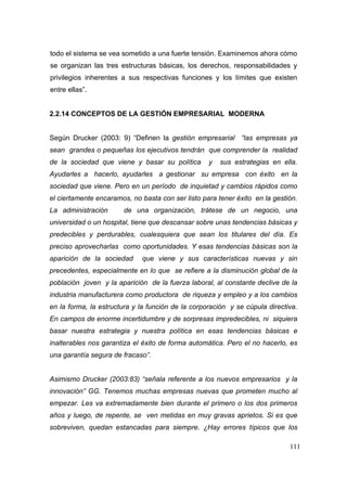 111
todo el sistema se vea sometido a una fuerte tensión. Examinemos ahora cómo
se organizan las tres estructuras básicas, los derechos, responsabilidades y
privilegios inherentes a sus respectivas funciones y los límites que existen
entre ellas”.
2.2.14 CONCEPTOS DE LA GESTIÓN EMPRESARIAL MODERNA
Según Drucker (2003: 9) “Definen la gestión empresarial “las empresas ya
sean grandes o pequeñas los ejecutivos tendrán que comprender la realidad
de la sociedad que viene y basar su política y sus estrategias en ella.
Ayudarles a hacerlo, ayudarles a gestionar su empresa con éxito en la
sociedad que viene. Pero en un período de inquietad y cambios rápidos como
el ciertamente encaramos, no basta con ser listo para tener éxito en la gestión.
La administración de una organización, trátese de un negocio, una
universidad o un hospital, tiene que descansar sobre unas tendencias básicas y
predecibles y perdurables, cualesquiera que sean los titulares del día. Es
preciso aprovecharlas como oportunidades. Y esas tendencias básicas son la
aparición de la sociedad que viene y sus características nuevas y sin
precedentes, especialmente en lo que se refiere a la disminución global de la
población joven y la aparición de la fuerza laboral, al constante declive de la
industria manufacturera como productora de riqueza y empleo y a los cambios
en la forma, la estructura y la función de la corporación y se cúpula directiva.
En campos de enorme incertidumbre y de sorpresas impredecibles, ni siquiera
basar nuestra estrategia y nuestra política en esas tendencias básicas e
inalterables nos garantiza el éxito de forma automática. Pero el no hacerlo, es
una garantía segura de fracaso”.
Asimismo Drucker (2003:83) “señala referente a los nuevos empresarios y la
innovación” GG. Tenemos muchas empresas nuevas que prometen mucho al
empezar. Les va extremadamente bien durante el primero o los dos primeros
años y luego, de repente, se ven metidas en muy gravas aprietos. Si es que
sobreviven, quedan estancadas para siempre. ¿Hay errores típicos que los
 