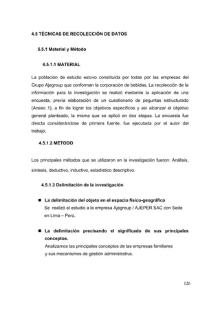 126
4.5 TÉCNICAS DE RECOLECCIÓN DE DATOS
5.5.1 Material y Método
4.5.1.1 MATERIAL
La población de estudio estuvo constituida por todas por las empresas del
Grupo Ajegroup que conforman la corporación de bebidas, La recolección de la
información para la investigación se realizó mediante la aplicación de una
encuesta, previa elaboración de un cuestionario de peguntas estructurado
(Anexo 1), a fin de lograr los objetivos específicos y así alcanzar el objetivo
general planteado, la misma que se aplicó en dos etapas. La encuesta fue
directa considerándose de primera fuente, fue ejecutada por el autor del
trabajo.
4.5.1.2 METODO
Los principales métodos que se utilizaron en la investigación fueron: Análisis,
síntesis, deductivo, inductivo, estadístico descriptivo.
4.5.1.3 Delimitación de la investigación
 La delimitación del objeto en el espacio físico-geográfico
Se realizó el estudio a la empresa Ajegroup / AJEPER SAC con Sede
en Lima – Perú.
 La delimitación precisando el significado de sus principales
conceptos.
Analizamos las principales conceptos de las empresas familiares
y sus mecanismos de gestión administrativa.
 