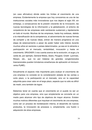 34
(en caso afirmativo) dónde están los límites al crecimiento de una
empresa. Evidentemente la empresa que hoy conocemos es una de las
instituciones sociales más innovadoras que nos dejara el siglo XX; sin
embargo, a consecuencia de la presión creciente de la innovación, las
nuevas tecnologías de la información y la globalización, el entorno de
competencia de las empresas está cambiando sustancial y rápidamente
en todo el mundo. Muchas de las empresas, hasta hoy exitosas, debido
a la intensificación de la competencia, el advenimiento de nuevas formas
de competir y de nuevas ideas, entran de manera progresiva en una
etapa de estancamiento a pesar de poder haber sido líderes durante
muchos años en sectores o países determinados, ya sea en lo atinente a
participación en el mercado, rentabilidad, innovación y hasta en
crecimiento. DRUCKER (1) nos cuenta acerca de la evolución, el auge y la
caída de, por ejemplo, General Motos, Sears, Peugeot, Credit Lyonnais,
Nissan, etc., que no por tratarse de grandes conglomerados
trasnacionales pueden brindamos enseñanzas de aplicación al microuni-
verso PyME).
Actualmente el aspecto más importante para evaluar el crecimiento de
una empresa no consiste en la consideración aislada de las ventas a
corto plazo, o la participación en el mercado, sino en la capacidad
adquirida para crear valor en el largo plazo, aspecto que no sólo es difícil
de medir, sino también de lograr.
Debemos tener en cuenta que el crecimiento en sí puede no ser un
objetivo para una empresa, sino que simplemente se convierte en un
medio para alcanzar otro tipo de objetivos de mayor alcance. Existen
muchos motivos diferentes que impulsan el crecimiento de una empresa,
como ser un proceso de revitalización interna, el desarrollo de nuevos
productos, la innovación de procesos o, simplemente, una fusión o
adquisición de otras empresas.
 
