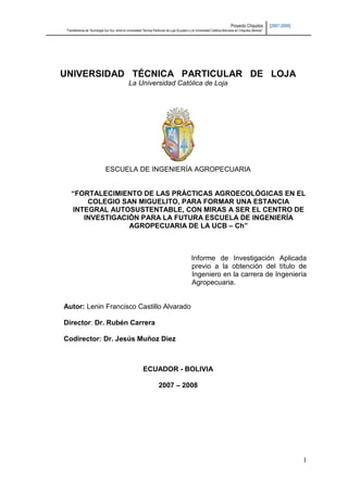 Proyecto Chiquitos           [2007-2008]
“Transferencia de Tecnología Sur-Sur, entre la Universidad Técnica Particular de Loja (Ecuador) y la Universidad Católica Boliviana en Chiquitos (Bolivia)”




UNIVERSIDAD TÉCNICA PARTICULAR DE LOJA
                                                 La Universidad Católica de Loja




                               ESCUELA DE INGENIERÍA AGROPECUARIA


    “FORTALECIMIENTO DE LAS PRÁCTICAS AGROECOLÓGICAS EN EL
        COLEGIO SAN MIGUELITO, PARA FORMAR UNA ESTANCIA
    INTEGRAL AUTOSUSTENTABLE, CON MIRAS A SER EL CENTRO DE
       INVESTIGACIÓN PARA LA FUTURA ESCUELA DE INGENIERÍA
                  AGROPECUARIA DE LA UCB – Ch”



                                                                                                  Informe de Investigación Aplicada
                                                                                                  previo a la obtención del título de
                                                                                                  Ingeniero en la carrera de Ingeniería
                                                                                                  Agropecuaria.


Autor: Lenin Francisco Castillo Alvarado

Director: Dr. Rubén Carrera

Codirector: Dr. Jesús Muñoz Diez



                                                            ECUADOR - BOLIVIA

                                                                        2007 – 2008




                                                                                                                                                                            1
 