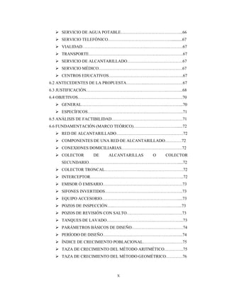 X
 SERVICIO DE AGUA POTABLE……………………………………...66
 SERVICIO TELEFÓNICO………………………………………...........67
 VIALIDAD………………………………………..…………….……….67
 TRANSPORTE…………………………………………………………..67
 SERVICIO DE ALCANTARILLADO………………….………………67
 SERVICIO MÉDICO……………………………………………………67
 CENTROS EDUCATIVOS………………………………….…………..67
6.2 ANTECEDENTES DE LA PROPUESTA…………..………………………67
6.3 JUSTIFICACIÓN………………………………………………….………...68
6.4 OBJETIVOS…………………………………..…………………….……….70
 GENERAL……………………………………………………..………...70
 ESPECÍFICOS……………………………………………….…………..71
6.5 ANÁLISIS DE FACTIBILIDAD……………………………………………71
6.6 FUNDAMENTACIÓN (MARCO TEÓRICO)………………….………......72
 RED DE ALCANTARILLADO…………………………………………72
 COMPONENTES DE UNA RED DE ALCANTARILLADO…………72
 CONEXIONES DOMICILIARIAS……………..………………………72
 COLECTOR DE ALCANTARILLAS O COLECTOR
SECUNDARIO……………….……………………………………….....72
 COLECTOR TRONCAL……………………..………………………….72
 INTERCEPTOR……………………………………………..…………...72
 EMISOR Ó EMISARIO…………………………………………………73
 SIFONES INVERTIDOS………………………………………………..73
 EQUIPO ACCESORIO……………………………………………….....73
 POZOS DE INSPECCIÓN…..…………………………………..……...73
 POZOS DE REVISIÓN CON SALTO……………….…………..……..73
 TANQUES DE LAVADO……………………………..………………...73
 PARÁMETROS BÁSICOS DE DISEÑO……………………….………74
 PERÍODO DE DISEÑO…………………………………………….…...74
 ÍNDICE DE CRECIMIENTO POBLACIONAL………………….…….75
 TAZA DE CRECIMIENTO DEL MÉTODO ARITMÉTICO…………..75
 TAZA DE CRECIMIENTO DEL MÉTODO GEOMÉTRICO…………76
 