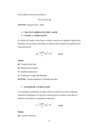 85
Este caudal de conexiones erradas es:
5% al 10% de Qi.
FUENTE: Normativa EX – IEOS.
 CÁLCULO HIDRÁULICO DE LA RED
 CAUDAL A TUBO LLENO
El cálculo del caudal a tubo lleno se realiza a partir de la siguiente expresión de
Manning, la cual incluye como datos el diámetro de la tubería y la gradiente de la
línea de proyecto.
VI.19
Donde:
Q= Caudal a tubo lleno
D= Diámetro de la tubería
S= Gradiente de proyecto
n= Coeficiente de rugosidad Manning
FUENTE: “Diseño Hidráulico”.Sviatoslav Krochin
 VELOCIDAD A TUBO LLENO
La velocidad en condiciones de tubería llena se calcula a través de la siguiente
expresión de Manning, en la que de la misma forma se incluyen como datos el
diámetro de la tubería y la gradiente de proyecto.
VI.20
Donde:
Q= Caudal a tubo lleno
2
1
3
8
**
312.0
SD
n
Q 
2
1
3
2
**
397.0
SD
n
V 
 