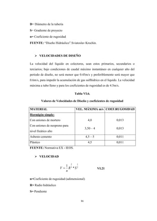86
D= Diámetro de la tubería
S= Gradiente de proyecto
n= Coeficiente de rugosidad
FUENTE: “Diseño Hidráulico”.Sviatoslav Krochin.
 VELOCIDADES DE DISEÑO
La velocidad del líquido en colectores, sean estos primarios, secundarios o
terciarios; bajo condiciones de caudal máximo instantáneo en cualquier año del
período de diseño, no será menor que 0.45m/s y preferiblemente será mayor que
0.6m/s, para impedir la acumulación de gas sulfhídrico en el líquido. La velocidad
máxima a tubo lleno y para los coeficientes de rugosidad es de 4.5m/s.
Tabla VI.6.
Valores de Velocidades de Diseño y coeficientes de rugosidad
MATERIAL VEL. MÁXIMA m/s COEF.RUGOSIDAD
Hormigón simple:
Con uniones de mortero 4,0 0,013
Con uniones de neopreno para
3,50 – 4 0,013
nivel freático alto
Asbesto cemento 4,5 – 5 0,011
Plástico 4,5 0,011
FUENTE: Normativa EX - IEOS.
 VELOCIDAD
VI.21
n=Coeficiente de rugosidad (adimensional)
R= Radio hidráulico
S= Pendiente
2
1
3
2
*
1
SR
n
V 
 