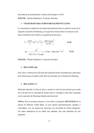 87
Para tubería de alcantarillado o tubería de hormigón n=0.013
FUENTE: “Diseño Hidráulico”.Sviatoslav Krochin.
 VELOCIDAD PARA TUBO PARCIALMENTE LLENO
La velocidad en condiciones de tubería parcialmente llena se calcula a través de la
siguiente expresión de Manning, en la que de la misma forma se incluyen como
datos el diámetro de la tubería y la gradiente de proyecto.
VI.22
VI.23
FUENTE: “Diseño Hidráulico”.Sviatoslav Krochin.
 RELACIÓN q/Q
Este valor se obtiene de la división del caudal de diseño calculado para cada tramo
de la tubería para el caudal a tubo lleno Q calculado con la fórmula de Manning.
 RELACIÓN v/V
Habiendo obtenido el valor de q/Q, se calcula el valor de esta relación que resulta
de la división de la velocidad de diseño para la velocidad a tubo lleno calculada
con la expresión de Manning indicada anteriormente
NOTA: Para el presente proyecto se ha utilizó el programa HCANALES de la
autoría de Máximo Villón Béjar, el cual calcula automáticamente caudales y
velocidades, con sus respectivas relaciones sin necesidad de utilizar diagramas.
Los datos hidráulicos de las tablas mas adelante, han sido obtenidos de este
programa.
3
2
2
1
3
2
*2
*360
1***
397.0








Sen
SD
n
V
2
1
3
5
3
2
3
8
*)3602(*
)2(**15.7257
Ssen
n
D
Q 


 