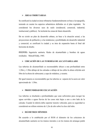 88
 ÁREAS TRIBUTARIAS
Se zonificará la ciudad en áreas tributarias fundamentalmente en base a la topografía,
teniendo en cuenta los aspectos urbanísticos definidos en el plan regulador. Se
considerará los diversos usos de suelo (residencial, comercial, industrial,
institucional y público). Se incluirán las zonas de futuro desarrollo.
De no existir un plan de desarrollo urbano, en base a la situación actual, a las
proyecciones de población y a las tendencias y posibilidades de desarrollo industrial
y comercial, se zonificará la ciudad y su área de expansión hasta el final del
horizonte de diseño.
FUENTE: Ingeniería sanitaria. Redes de alcantarillado y bombeo de aguas
residuales. Metcalf-Eddy, 1985.
 UBICACIÓN DE LAS TUBERÍAS DE ALCANTARILLADO
Las tuberías de alcantarillado es recomendable ubicar a una profundidad entre
1.20m y 1.50m debajo de las calzadas o debajo de las calles la altura referida será
libre de la altura de subrazante y capa de rodadura, y rasante.
De igual manera es recomendable que las tuberías se separen de la acera un valor
aproximado de 1.50m.
 PROFUNDIDAD DE EXCAVACIÓN
Las tuberías se diseñarán a profundidades que sean suficientes para recoger las
aguas servidas o aguas lluvias de las casas más bajas a uno u otro lado de la
calzada. Cuando la tubería deba soportar transito vehicular, para su seguridad se
considerará un relleno mínimo de 1,2m de alto sobre la clave del tubo.
 DIÁMETROS MÍNIMOS
De acuerdo a lo establecido por el IEOS el diámetro de los colectores de
alcantarillado sanitario en los tramos iniciales o en los tramos de arranque podrá
 
