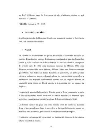 89
ser de 6” (150mm), luego de los tramos iniciales el diámetro mínimo no será
menor de 8” (200mm).
FUENTE: Normativa EX - IEOS
 TIPOS DE TUBERÍAS
Se utilizarán tuberías de Hormigón Simple, con uniones de mortero y Tuberías de
PVC, con uniones elastomérico.
 POZOS
En sistemas de alcantarillado, los pozos de revisión se colocarán en todos los
cambios de pendientes, cambios de dirección, exceptuando el caso de alcantarillas
curvas, y en las confluencias de los colectores. La máxima distancia entre pozos
de revisión será de 100m para diámetros menores de 350mm; 150m para
diámetros comprendidos entre 400mm y 800mm; 200m para diámetros mayores
que 800mm. Para todos los demás diámetros de colectores, los pozos podrán
colocarse a distancias mayores, dependiendo de las características topográficas y
urbanísticas del proyecto, considerando siempre que la longitud máxima de
separación entre pozos no deberá exceder a la permitida por los equipos de
limpieza.
Los pozos de alcantarillado sanitario deberán ubicarse de tal manera que se evite
el flujo de escorrentía pluvial hacia ellos. Si esto es inevitable, se diseñarán tapas
herméticas especiales que impidan la entrada de la escorrentía superficial.
La abertura superior del pozo será como mínimo 0.6m. El cambio de diámetro
desde el cuerpo del pozo hasta la superficie se hará preferiblemente usando un
tronco de cono excéntrico, para facilitar el descenso al interior del pozo.
El diámetro del cuerpo del pozo estará en función del diámetro de la máxima
tubería conectada al mismo.
 