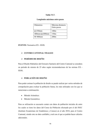 90
Tabla VI.7.
Longitudes máximas entre pozos
Diámetros Máxima distancia
Entre pozos
ϕ≤350mm 100m
400mm≤ϕ≤800mm 150m
Φ>800mm 200m
FUENTE: Normativa EX - IEOS.
 CENTRO CANTONAL TISALEO
 PERÍODO DE DISEÑO
Para el Diseño Hidráulico del Emisario Sanitario del Centro Cantonal se considera
un período de retorno de 25 años según recomendaciones de las normas EX -
IEOS.
 POBLACIÓN DE DISEÑO
Para poder estimar la población de diseño se puede realizar por varios métodos de
extrapolación para evaluar la población futura, los más utilizados son los que se
mencionan a continuación:
 Método Aritmético.
 Método Geométrico
Para su utilización es necesario contar con datos de población iniciales de entre
los cuales se tiene los datos del Censo de Población efectuado por el del INEC
(Instituto Ecuatoriano de Estadísticas y Censos) en el año 2010, para el Centro
Cantonal, siendo este un dato confiable y real con el que se podrán hacer cálculos
adicionales.
 