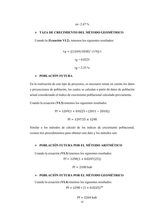 92
ra= 2.47 %
 TAZA DE CRECIMIENTO DEL MÉTODO GEOMÉTRICO
Usando la (Ecuación VI.2), tenemos los siguientes resultados:
^ (1/9)]-1
rg = 0.0225
rg = 2.25 %
 POBLACIÓN FUTURA
En la realización de este tipo de proyectos, es necesario tomar en cuenta los datos
y proyecciones de población, los cuales se calculan a partir de datos de población
actual considerando el índice de crecimiento poblacional calculado previamente.
Usando la ecuación (VI.3) tenemos los siguientes resultados:
−
Similar a los métodos de cálculo de los índices de crecimiento poblacional,
existen tres procedimientos para obtener este dato y los métodos son:
 POBLACIÓN FUTURA POR EL MÉTODO ARITMÉTICO
Usando la ecuación (VI.3) tenemos los siguientes resultados:
 POBLACIÓN FUTURA POR EL MÉTODO GEOMÉTRICO
Usando la ecuación (VI.4) tenemos los siguientes resultados:
2
 