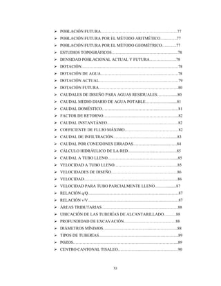 XI
 POBLACIÓN FUTURA……………………….…………………….….77
 POBLACIÓN FUTURA POR EL MÉTODO ARITMÉTICO…..….….77
 POBLACIÓN FUTURA POR EL MÉTODO GEOMÉTRICO….…….77
 ESTUDIOS TOPOGRÁFICOS………………………………………….78
 DENSIDAD POBLACIONAL ACTUAL Y FUTURA………………..78
 DOTACIÓN…………..………………………………………………….78
 DOTACIÓN DE AGUA………………………………….…..………….78
 DOTACIÓN ACTUAL…………………………………………..………79
 DOTACIÓN FUTURA…………………………………………………..80
 CAUDALES DE DISEÑO PARA AGUAS RESIDUALES……..…......80
 CAUDAL MEDIO DIARIO DE AGUA POTABLE……………….......81
 CAUDAL DOMÉSTICO…………………………………..………….…81
 FACTOR DE RETORNO………….………..…………………………...82
 CAUDAL INSTANTÁNEO…………………………………..…………82
 COEFICIENTE DE FLUJO MÁXIMO………..………..…………….…82
 CAUDAL DE INFILTRACIÓN……………………..…………….........83
 CAUDAL POR CONEXIONES ERRADAS……………..……….……84
 CÁLCULO HIDRÁULICO DE LA RED………………..………….….85
 CAUDAL A TUBO LLENO…………………….……………………....85
 VELOCIDAD A TUBO LLENO……………………………..……..…..85
 VELOCIDADES DE DISEÑO…………………………….….……..….86
 VELOCIDAD…………………………………………………….….…..86
 VELOCIDAD PARA TUBO PARCIALMENTE LLENO……….........87
 RELACIÓN q/Q……………………………………………….…………87
 RELACIÓN v/V……………………………………………….…………87
 ÁREAS TRIBUTARIAS………………………………………..….……88
 UBICACIÓN DE LAS TUBERÍAS DE ALCANTARILLADO………88
 PROFUNDIDAD DE EXCAVACIÓN…………………….……..……88
 DIÁMETROS MÍNIMOS……………………………...………………..88
 TIPOS DE TUBERÍAS……………………………..…….…….………..89
 POZOS…………………………………………………………………...89
 CENTRO CANTONAL TISALEO……………..……………….………90
 