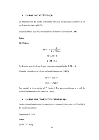 96
 CAUDAL INSTANTÁNEO (Qi)
La determinación del caudal instantáneo está dada por el caudal doméstico y un
coeficiente de mayoración M.
El coeficiente de flujo máximo se calculó utilizando la ecuación (VI.14)
Datos:
Pf=2264hab.
M= 3.54 ≈ 4
2 < M < 3.8
Por lo tanto para el cálculo de este sistema se adopta el valor de M = 4.
El caudal instantáneo se calculó utilizando la ecuación (VI.13)
Este caudal se toma desde el P1 hasta el P136 correspondientes a la red de
alcantarillado sanitario del centro de Tisaleo.
 CAUDAL POR CONEXIONES ERRADAS (Qe)
La determinación del caudal de conexiones erradas se lo determina del 5% al 10%
del caudal instantáneo.
Adoptamos el 10 %
Datos:
QMI= 17.2 lt/seg
 