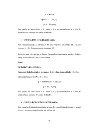 97
Este caudal se toma desde el P1 hasta el P136 correspondientes a la red de
alcantarillado sanitario del centro de Tisaleo.
 CAUDAL POR INFILTRACIÓN (Qi)
Para calcular el caudal de infiltración debemos referirnos a la (Tabla VI.4) la cual
optamos el valor de una constante que es de 0.8.
Se escoge este valor porque el Centro Cantonal se encuentra en un nivel freático
alto y la tubería a utilizarse es de cemento.
Datos:
Qi( Tabla VI.4 ):0.0008 l/s/m
Sumatoria de la longitud de los tramos de la red de alcantarillado= 15.12km
Utilizando la ecuación (VI.18) se tiene:
Este caudal se toma desde el P1 hasta el P136 correspondientes a la red de
alcantarillado sanitario del centro de Tisaleo.
 CAUDAL DE DISEÑO SANITARIO (Qd)
Este caudal se lo determina mediante la suma del caudal instantáneo más el caudal
de conexiones erradas y el caudal por infiltración.
 