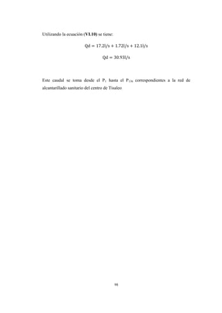 98
Utilizando la ecuación (VI.10) se tiene:
Este caudal se toma desde el P1 hasta el P136 correspondientes a la red de
alcantarillado sanitario del centro de Tisaleo.
 
