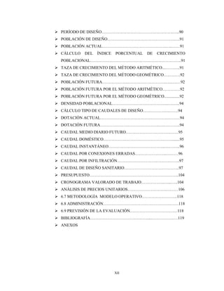 XII
 PERÍODO DE DISEÑO…………………………………………….…..90
 POBLACIÓN DE DISEÑO………………………………………….….91
 POBLACIÓN ACTUAL……………………………………….…..……91
 CÁLCULO DEL ÍNDICE PORCENTUAL DE CRECIMIENTO
POBLACIONAL…………………………………….…………….……..91
 TAZA DE CRECIMIENTO DEL MÉTODO ARITMÉTICO...………..91
 TAZA DE CRECIMIENTO DEL MÉTODO GEOMÉTRICO…………92
 POBLACIÓN FUTURA……………….……………………….….….…92
 POBLACIÓN FUTURA POR EL MÉTODO ARITMÉTICO.…………92
 POBLACIÓN FUTURA POR EL MÉTODO GEOMÉTRICO...............92
 DENSIDAD POBLACIONAL…………………………………..….…..94
 CÁLCULO TIPO DE CAUDALES DE DISEÑO……………….…….94
 DOTACIÓN ACTUAL………………………………………….………94
 DOTACIÓN FUTURA…………………………………….….….……..94
 CAUDAL MEDIO DIARIO FUTURO………………….……….…….95
 CAUDAL DOMÉSTICO…………….……………………….……........95
 CAUDAL INSTANTÁNEO…………………………………..….……..96
 CAUDAL POR CONEXIONES ERRADAS…………………..………96
 CAUDAL POR INFILTRACIÓN…………………………….….……..97
 CAUDAL DE DISEÑO SANITARIO……………………….….……...97
 PRESUPUESTO………………………………………………………..104
 CRONOGRAMA VALORADO DE TRABAJO……………..…...…..104
 ANÁLISIS DE PRECIOS UNITARIOS……………………….………106
 6.7 METODOLOGÍA MODELO OPERATIVO……………………..118
 6.8 ADMINISTRACIÓN………………………………………….……118
 6.9 PREVISIÓN DE LA EVALUACIÓN…………………….….……118
 BIBLIOGRAFÍA……………………………………....…………….…119
 ANEXOS
 