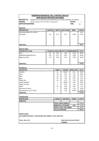 116
GOBIERNO MUNICIPAL DEL CANTÓN TISALEO
ANÁLISIS DE PRECIOS UNITARIOS
PROYECTO: EMISARIO DEL ALCANTARILLADO SANITARIO DEL CENTRO CANTONAL DE TISALEO
RUBRO: Pozo de revisión H=2.01m-4.00m inc. tapa de H.F. UNIDAD: u
ESPECIFICACIONES ÍTEM: 10
EQUIPOS
DESCRIPCIÓN CANTIDAD TARIFA COSTO HORA REND. COSTO
Herramienta Menor 5% de M.O. 4.45
Concretera 1.00 3.13 3.13 10.00 31.30
SUBTOTAL 35.75
MANO DE OBRA
DESCRIPCIÓN (CATEG) CANTIDAD JORNAL/HR COSTO HORA RENDIMIENTO COSTO
Peón 2.00 2.44 4.88 10.00 48.80
Albañil/Pint/Caden/Plom Etc 2.00 2.47 4.94 10.00 49.40
Maestro de obra 1.00 2.54 2.54 10.00 25.40
SUBTOTAL 123.60
MATERIALES
DESCRIPCIÓN UNIDAD CANTIDAD PRECIO UNIT. COSTO
Cemento kg 600.00 0.15 90.00
Arena m3 2.20 7.70 16.94
Ripio m3 1.00 7.82 7.82
Agua m3 1.40 0.50 0.70
Piedra bola m3 0.73 11.34 8.28
Ladrillo mambrón u 300.00 0.25 75.00
Tablas de monte u 4.40 1.00 4.40
Clavos kg 0.55 2.00 1.10
Escalones D=16mm u 10.00 1.00 10.00
Tapa para pozo de H.F-70 kg u 1.00 105.00 105.00
SUBTOTAL 319.24
TRANSPORTE
DESCRIPCIÓN UNIDAD CANTIDAD TARIFA COSTO
SUBTOTAL
TOTAL COSTO DIRECTO 478.59
INDIRECTOS Y UTILIDADES 24% 114.86
COSTO TOTAL DEL RUBRO 593.45
VALOR OFERTADO 593.45
OBSERVACIONES:
SON: QUIÑENTOS NOVENTA Y TRES DÓLARES CON CUARENTA Y CINCO CENTAVOS
Tisaleo, Marzo 2012 Egdo.Leonardo Acosta Peñafiel
ELABORÓ
11
 