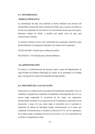 118
6.7.- METODOLOGÍA.
MODELO OPERATIVO
La metodología del plan está orientada al diseño hidráulico del emisario del
alcantarillado sanitario del centro cantonal de Tisaleo, que se ajusta a los objetivos
de esta tesis aportando de esta manera con una memoria técnica que está sujeta a
diferentes códigos de diseño y también que puede servir de guía para
construcciones similares.
La presente memoria técnica está estructurada por programas específicos para
diseño hidráulico, los programas utilizados en la misma son los siguientes:
CIVILCAD 2005 Utilizado para el dibujo de perfiles.
HCANALES v 3.0 Utilizado para el diseño hidráulico.
6.8.-ADMINISTRACIÓN
El control y la administración del proyecto están a cargo del Departamento de
Agua Potable del Gobierno Municipal de Tisaleo. En la actualidad es la entidad
que se encarga de los cobros de las planillas del agua potable.
6.9.- PREVISIÓN DE LA EVALUACIÓN
El proyecto en su etapa inicial se procederá al levantamiento topográfico. Una vez
cumplida, la segunda fase comprende el empedrado y desempedrado de la vía. La
tercera etapa comprende la excavación de las zanjas con maquinaria,
posteriormente en donde no se tenga acceso con la maquinaria se procederá con la
excavación a mano. En una cuarta etapa se procederá con el suministro e
instalación de tubería de Hormigón Simple, posteriormente en el tramo que
comprende la Panamericana se instalará la tubería de P.V.C con los sujetadores.
En la última etapa se instalarán los pozos de revisión y a su vez se procederá con
el relleno y compactado de zanja.
 