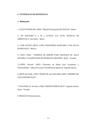 119
C. MATERIALES DE REFERENCIA
1. Bibliografía
1.-ALEZI-TEODOLINI. (2004). “Manual del programa HCANALES”. Brasil.
2.- DE AZEVEDO N. J. M. y ACOSTA A.G. (1976) “MANUAL DE
HIDRÁULICA”.Sao Paulo – Brasil.
3.- FAIR, GEYER, OKUN. (1968) “INGENIERÍA SANITARIA Y DE AGUAS
RESIDUALES”, México.
4.- IEOS. (1986). “NORMAS DE DISEÑO PARA SISTEMAS DE AGUA
POTABLE Y ELIMINACIÓN DE RESIDUOS LÍQUIDOS”. Quito – Ecuador.
5.-LÓPEZ, Ricardo. (2003) .Elementos de diseño para Acueductos y
Alcantarillados”. Editorial Escuela Colombiana de Ingeniería. Segunda edición.
6.-METCALF-Eddy, (1985) “REDES DE ALCANTARILLADO Y BOMBEO DE
AGUAS RESIDUALES”.
7.-SVIATOSLAV, Krochin. (1986) “DISEÑO HIDRÁULICO”. Segunda edición.
Quito – Ecuador.
8.-PRAGUAS Normas técnicas.
 