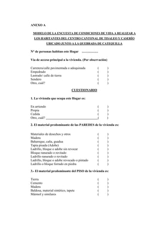 ANEXO A
MODELO DE LA ENCUESTA DE CONDICIONES DE VIDA A REALIZAR A
LOS HABITANTES DEL CENTRO CANTONAL DE TISALEO Y CASERÍO
UBICADO JUNTO A LA QUEBRADA DE CATEQUILLA
N° de personas habitan este Hogar ……………
Vía de acceso principal a la vivienda. (Por observación)
Carretera/calle pavimentada o adoquinada ( )
Empedrado ( )
Lastrado/ calle de tierra ( )
Sendero ( )
Otro, cuál? ( )
CUESTIONARIO
1. La vivienda que ocupa este Hogar es:
En arriendo ( )
Propia ( )
Cedida ( )
Otro, cuál? ( )
2. El material predominante de las PAREDES de la vivienda es:
Materiales de desechos y otros ( )
Madera ( )
Bahareque, caña, guadua ( )
Tapia pisada (Adobe) ( )
Ladrillo, bloque o adobe sin revocar ( )
Bloque ranurado o revitado ( )
Ladrillo ranurado o revitado ( )
Ladrillo, bloque o adobe revocado o pintado ( )
Ladrillo o bloque forrado en piedra ( )
3.- El material predominante del PISO de la vivienda es:
Tierra ( )
Cemento ( )
Madera ( )
Baldosa, material sintético, tapete ( )
Mármol y similares ( )
 