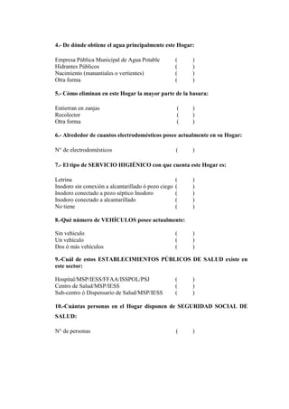 4.- De dónde obtiene el agua principalmente este Hogar:
Empresa Pública Municipal de Agua Potable ( )
Hidrantes Públicos ( )
Nacimiento (manantiales o vertientes) ( )
Otra forma ( )
5.- Cómo eliminan en este Hogar la mayor parte de la basura:
Entierran en zanjas ( )
Recolector ( )
Otra forma ( )
6.- Alrededor de cuantos electrodomésticos posee actualmente en su Hogar:
N° de electrodomésticos ( )
7.- El tipo de SERVICIO HIGIÉNICO con que cuenta este Hogar es:
Letrina ( )
Inodoro sin conexión a alcantarillado ó pozo ciego ( )
Inodoro conectado a pozo séptico Inodoro ( )
Inodoro conectado a alcantarillado ( )
No tiene ( )
8.-Qué número de VEHÍCULOS posee actualmente:
Sin vehículo ( )
Un vehículo ( )
Dos ó más vehículos ( )
9.-Cuál de estos ESTABLECIMIENTOS PÚBLICOS DE SALUD existe en
este sector:
Hospital/MSP/IESS/FFAA/ISSPOL/PSJ ( )
Centro de Salud/MSP/IESS ( )
Sub-centro ó Dispensario de Salud/MSP/IESS ( )
10.-Cuántas personas en el Hogar disponen de SEGURIDAD SOCIAL DE
SALUD:
N° de personas ( )
 