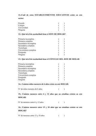 11.-Cuál de estos ESTABLECIMIENTOS EDUCATIVOS existe en este
sector:
Escuela ( )
Colegio ( )
Universidad ( )
Ninguna ( )
12.- Qué nivel de escolaridad tiene el JEFE DE HOGAR?
Primaria incompleta ( )
Primaria completa ( )
Secundaria incompleta ( )
Secundaria completa ( )
Tecnología ( )
Universitaria completa ( )
Postgrado ( )
Ninguna ( )
13.- Qué nivel de escolaridad tiene el CÓNYUGE DEL JEFE DE HOGAR
Primaria incompleta ( )
Primaria completa ( )
Secundaria incompleta ( )
Secundaria completa ( )
Tecnología ( )
Universitaria completa ( )
Postgrado ( )
Ninguna ( )
14.- Cuántos niños menores de 6 años existe en este HOGAR:
N° de niños menores de 6 años ( )
15.- Cuántos menores entre 6 y 12 años que no estudian existen en este
HOGAR:
N° de menores entre 6 y 12 años ( )
16.- Cuántos menores entre 13 y 18 años que no estudian existen en este
HOGAR?
N° de menores entre 13 y 18 años ( )
 