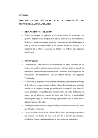 ANEXO B
ESPECIFICACIONES TÉCNICAS PARA CONSTRUCCIÓN DE
ALCANTARILLADOS SANITARIOS
 REPLANTEO Y NIVELACIÓN
 Todos los trabajos de replanteo y nivelación deben ser realizados con
aparatos de precisión y por personal técnico capacitado y experimentado.
Se deberá colocar mojones de hormigón perfectamente identificados con la
cota y abscisa correspondiente y su número estará de acuerdo a la
magnitud de la obra y necesidad de trabajo y/o órdenes del ingeniero
fiscalizador.
 EXCAVACIÓN
 La excavación será efectuada de acuerdo con los datos señalados en los
planos, en cuanto a alineaciones pendientes y niveles, excepto cuando se
encuentren inconvenientes imprevistos en cuyo caso, aquellos pueden ser
modificados de conformidad con el criterio técnico del Ingeniero
Fiscalizador.
 El fondo de la zanja será lo suficientemente ancho para permitir el trabajo
de los obreros y para ejecutar un buen relleno. En ningún caso, el ancho
interior de la zanja será menor que el diámetro exterior del tubo más 0.50
m, sin entibados: con entibamiento se considerará un ancho de la zanja no
mayor que el diámetro exterior del tubo más 0.80 m., la profundidad
mínima para zanjas de alcantarillado y agua potable será 1.20 m más el
diámetro exterior del tubo.
 En ningún caso se excavará, tan profundo que la tierra de base de los tubos
sea aflojada o removida.
 Las excavaciones deberán ser afinadas de tal forma que cualquier punto de
las paredes no difiera en más de 5 cm de la sección del proyecto,
cuidándose de que esta desviación no se haga en forma sistemática.
 