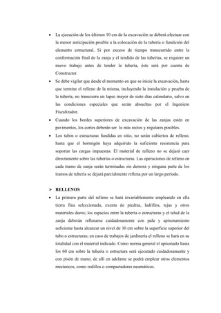  La ejecución de los últimos 10 cm de la excavación se deberá efectuar con
la menor anticipación posible a la colocación de la tubería o fundición del
elemento estructural. Si por exceso de tiempo transcurrido entre la
conformación final de la zanja y el tendido de las tuberías, se requiere un
nuevo trabajo antes de tender la tubería, éste será por cuenta de
Constructor.
 Se debe vigilar que desde el momento en que se inicie la excavación, hasta
que termine el relleno de la misma, incluyendo la instalación y prueba de
la tubería, no transcurra un lapso mayor de siete días calendario, salvo en
las condiciones especiales que serán absueltas por el Ingeniero
Fiscalizador.
 Cuando los bordes superiores de excavación de las zanjas estén en
pavimentos, los cortes deberán ser lo más rectos y regulares posibles.
 Los tubos o estructuras fundidas en sitio, no serán cubiertos de relleno,
hasta que el hormigón haya adquirido la suficiente resistencia para
soportar las cargas impuestas. El material de relleno no se dejará caer
directamente sobre las tuberías o estructuras. Las operaciones de relleno en
cada tramo de zanja serán terminadas sin demora y ninguna parte de los
tramos de tubería se dejará parcialmente rellena por un largo período.
 RELLENOS
 La primera parte del relleno se hará invariablemente empleando en ella
tierra fina seleccionada, exenta de piedras, ladrillos, tejas y otros
materiales duros; los espacios entre la tubería o estructuras y el talud de la
zanja deberán rellenarse cuidadosamente con pala y apisonamiento
suficiente hasta alcanzar un nivel de 30 cm sobre la superficie superior del
tubo o estructuras; en caso de trabajos de jardinería el relleno se hará en su
totalidad con el material indicado. Como norma general el apisonado hasta
los 60 cm sobre la tubería o estructura será ejecutado cuidadosamente y
con pisón de mano; de allí en adelante se podrá emplear otros elementos
mecánicos, como rodillos o compactadores neumáticos.
 