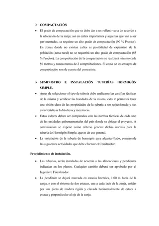  COMPACTACIÓN
 El grado de compactación que se debe dar a un relleno varía de acuerdo a
la ubicación de la zanja; así en calles importantes y aquellas que van a ser
pavimentadas, se requiere un alto grado de compactación (90 % Proctor).
En zonas donde no existan calles ni posibilidad de expansión de la
población (zona rural) no se requerirá un alto grado de compactación (85
% Proctor). La comprobación de la compactación se realizará mínimo cada
50 metros y nunca menos de 2 comprobaciones. El costo de los ensayos de
comprobación son de cuenta del contratista.
 SUMINISTRO E INSTALACIÓN TUBERÍAS HORMIGÓN
SIMPLE.
 Antes de seleccionar el tipo de tubería debe analizarse las cartillas técnicas
de la misma y verificar las bondades de la misma, esto le permitirá tener
una visión clara de las propiedades de la tubería a ser seleccionada y sus
características hidráulicas y mecánicas.
 Estos valores deben ser comparados con las normas técnicas de cada uno
de las entidades gubernamentales del país donde se ubique el proyecto. A
continuación se expone como criterio general dichas normas para la
tubería de Hormigón Simple, que es de uso general.
 La instalación de la tubería de hormigón para alcantarillado, comprende
las siguientes actividades que debe efectuar el Constructor:
Procedimiento de instalación.
 Las tuberías, serán instaladas de acuerdo a las alineaciones y pendientes
indicadas en los planos. Cualquier cambio deberá ser aprobado por el
Ingeniero Fiscalizador.
 La pendiente se dejará marcada en estacas laterales, 1.00 m fuera de la
zanja, o con el sistema de dos estacas, una a cada lado de la zanja, unidas
por una pieza de madera rígida y clavada horizontalmente de estaca a
estaca y perpendicular al eje de la zanja.
 