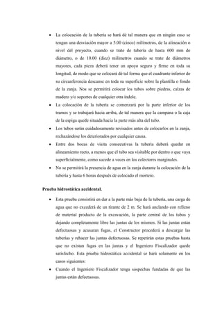  La colocación de la tubería se hará dé tal manera que en ningún caso se
tengan una desviación mayor a 5.00 (cinco) milímetros, de la alineación o
nivel del proyecto, cuando se trate de tubería de hasta 600 mm de
diámetro, o de 10.00 (diez) milímetros cuando se trate de diámetros
mayores, cada pieza deberá tener un apoyo seguro y firme en toda su
longitud, de modo que se colocará dé tal forma que el cuadrante inferior de
su circunferencia descanse en toda su superficie sobre la plantilla o fondo
de la zanja. Nos se permitirá colocar los tubos sobre piedras, calzas de
madero y/o soportes de cualquier otra índole.
 La colocación de la tubería se comenzará por la parte inferior de los
tramos y se trabajará hacia arriba, de tal manera que la campana o la caja
de la espiga quede situada hacia la parte más alta del tubo.
 Los tubos serán cuidadosamente revisados antes de colocarlos en la zanja,
rechazándose los deteriorados por cualquier causa.
 Entre dos bocas de visita consecutivas la tubería deberá quedar en
alineamiento recto, a menos que el tubo sea visitable por dentro o que vaya
superficialmente, como sucede a veces en los colectores marginales.
 No se permitirá la presencia de agua en la zanja durante la colocación de la
tubería y hasta 6 horas después de colocado el mortero.
Prueba hidrostática accidental.
 Esta prueba consistirá en dar a la parte más baja de la tubería, una carga de
agua que no excederá de un tirante de 2 m. Se hará anclando con relleno
de material producto de la excavación, la parte central de los tubos y
dejando completamente libre las juntas de los mismos. Si las juntas están
defectuosas y acusaran fugas, el Constructor procederá a descargar las
tuberías y rehacer las juntas defectuosas. Se repetirán estas pruebas hasta
que no existan fugas en las juntas y el Ingeniero Fiscalizador quede
satisfecho. Esta prueba hidrostática accidental se hará solamente en los
casos siguientes:
 Cuando el Ingeniero Fiscalizador tenga sospechas fundadas de que las
juntas están defectuosas.
 