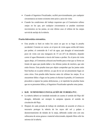  Cuando el Ingeniero Fiscalizador, recibió provisionalmente, por cualquier
circunstancia un tramo existente entre pozo y pozo de visita.
 Cuando las condiciones del trabajo requieran que el Constructor rellene
zanjas en las que, por cualquier circunstancia se puedan ocasionar
movimientos en las juntas, en este último caso el relleno de las zanjas
servirá de anclaje de la tubería.
Prueba hidrostática sistemática.
 Esta prueba se hará en todos los casos en que no se haga la prueba
accidental. Consiste en vaciar, en el pozo de visita aguas arriba del tramo
por probar, el contenido de 5 m3 de agua, que desagüe al mencionado
pozo de visita con una manguera de 15 cm (6") de diámetro, dejando
correr el agua libremente a través del tramo a probar. En el pozo de visita
aguas abajo, el Contratista colocará una bomba para evitar que se forme un
tirante de agua que pueda dañar a las últimas juntas de mortero, que aún
estén frescas. Esta prueba tiene por objeto comprobar que las juntas estén
bien hechas en su parte inferior, ya que de no ser así presentaran fugas en
estos sitios. Esta prueba debe hacerse antes de rellenar las zanjas. Si se
encuentran fallas o fugas en las juntas al efectuar la prueba, el Constructor
procederá a reparar las juntas defectuosas, y sé repetirán las pruebas hasta
que no se presenten fallas y el Ingeniero Fiscalizador apruebe estas juntas.
 R.05. SUMINISTRO E INSTALACIÓN DE TUBERÍA PVC.
 La tubería deberá ser instalada teniendo en cuenta el sentido del flujo del
desagüe, debiendo ser siempre la campana opuesta al sentido de
circulación del flujo.
 Después de cada jornada de trabajo de entubado, de acuerdo al clima es
necesario proteger la tubería de los rayos del sol y golpes o
desmoronamiento de taludes de la zanja, debiendo cuidar esto con una
sobrecama de arena gruesa o material seleccionado, dejando libres sólo las
uniones de la tubería.
 