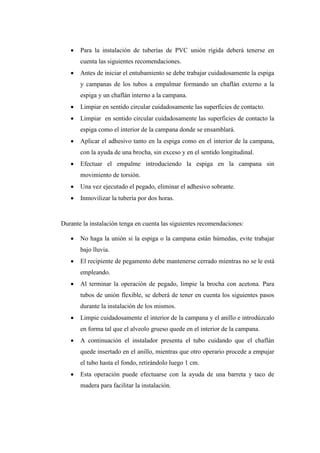  Para la instalación de tuberías de PVC unión rígida deberá tenerse en
cuenta las siguientes recomendaciones.
 Antes de iniciar el entubamiento se debe trabajar cuidadosamente la espiga
y campanas de los tubos a empalmar formando un chaflán externo a la
espiga y un chaflán interno a la campana.
 Limpiar en sentido circular cuidadosamente las superficies de contacto.
 Limpiar en sentido circular cuidadosamente las superficies de contacto la
espiga como el interior de la campana donde se ensamblará.
 Aplicar el adhesivo tanto en la espiga como en el interior de la campana,
con la ayuda de una brocha, sin exceso y en el sentido longitudinal.
 Efectuar el empalme introduciendo la espiga en la campana sin
movimiento de torsión.
 Una vez ejecutado el pegado, eliminar el adhesivo sobrante.
 Inmovilizar la tubería por dos horas.
Durante la instalación tenga en cuenta las siguientes recomendaciones:
 No haga la unión si la espiga o la campana están húmedas, evite trabajar
bajo lluvia.
 El recipiente de pegamento debe mantenerse cerrado mientras no se le está
empleando.
 Al terminar la operación de pegado, limpie la brocha con acetona. Para
tubos de unión flexible, se deberá de tener en cuenta los siguientes pasos
durante la instalación de los mismos.
 Limpie cuidadosamente el interior de la campana y el anillo e introdúzcalo
en forma tal que el alveolo grueso quede en el interior de la campana.
 A continuación el instalador presenta el tubo cuidando que el chaflán
quede insertado en el anillo, mientras que otro operario procede a empujar
el tubo hasta el fondo, retirándolo luego 1 cm.
 Esta operación puede efectuarse con la ayuda de una barreta y taco de
madera para facilitar la instalación.
 