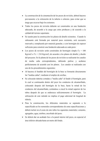  La construcción de la cimentación de los pozos de revisión, deberá hacerse
previamente a la colocación de la tubería o colector, para evitar que se
tenga que excavar bajo los extremos.
 Todos los pozos de revisión deberán ser construidos en una fundación
adecuada, de acuerdo a la carga que estos producen y de acuerdo a la
calidad del terreno soportante.
 Se usarán para la construcción los planos de detalle existentes. Cuando la
subrasante está formada por material poco resistente, será necesario
renovarla y remplazarla por material granular, o con hormigón de espesor
suficiente para construir una fundación adecuada en cada pozo.
 Los pozos de revisión serán construidos de hormigón simple f´c = 180
Kg/cm2 o f´c = 210 Kg/cm2; de acuerdo a los planos de detalle y diseño
del proyecto. En la planta de los pozos de revisión se realizarán los canales
de media caña correspondientes, debiendo pulirse y acabarse
perfectamente de acuerdo con los planos. Los canales se realizarán con
uno de los procedimientos siguientes:
 Al hacerse el fundido del hormigón de la base se formarán directamente
las "medias cañas", mediante el empleo de cerchas.
 Se colocarán tuberías cortadas a "media caña" al fundir el hormigón, para
lo cual se continuarán dentro del pozo los conductos de alcantarillado,
colocando después del hormigón de la base, hasta la mitad de los
conductos del alcantarillado, cortándose a cincel la mitad superior de los
tubos después de que se endurezca suficientemente el hormigón. La
utilización de este método no implica el pago adicional de longitud de
tubería.
 Para la construcción, los diferentes materiales se sujetarán a lo
especificado en los numerales correspondientes de estas especificaciones y
deberá incluir en el costo de este rubro los siguientes materiales: cemento,
agregados, agua, estribos, encofrado del pozo.
 Se deberá dar un acabado liso a la pared interior del pozo, en especial al
área inferior ubicada hasta un metro del fondo.
 
