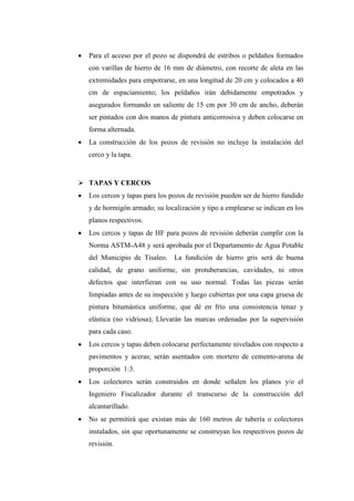  Para el acceso por el pozo se dispondrá de estribos o peldaños formados
con varillas de hierro de 16 mm de diámetro, con recorte de aleta en las
extremidades para empotrarse, en una longitud de 20 cm y colocados a 40
cm de espaciamiento; los peldaños irán debidamente empotrados y
asegurados formando un saliente de 15 cm por 30 cm de ancho, deberán
ser pintados con dos manos de pintura anticorrosiva y deben colocarse en
forma alternada.
 La construcción de los pozos de revisión no incluye la instalación del
cerco y la tapa.
 TAPAS Y CERCOS
 Los cercos y tapas para los pozos de revisión pueden ser de hierro fundido
y de hormigón armado; su localización y tipo a emplearse se indican en los
planos respectivos.
 Los cercos y tapas de HF para pozos de revisión deberán cumplir con la
Norma ASTM-A48 y será aprobada por el Departamento de Agua Potable
del Municipio de Tisaleo. La fundición de hierro gris será de buena
calidad, de grano uniforme, sin protuberancias, cavidades, ni otros
defectos que interfieran con su uso normal. Todas las piezas serán
limpiadas antes de su inspección y luego cubiertas por una capa gruesa de
pintura bitumástica uniforme, que dé en frío una consistencia tenaz y
elástica (no vidriosa); Llevarán las marcas ordenadas por la supervisión
para cada caso.
 Los cercos y tapas deben colocarse perfectamente nivelados con respecto a
pavimentos y aceras; serán asentados con mortero de cemento-arena de
proporción 1:3.
 Los colectores serán construidos en donde señalen los planos y/o el
Ingeniero Fiscalizador durante el transcurso de la construcción del
alcantarillado.
 No se permitirá que existan más de 160 metros de tubería o colectores
instalados, sin que oportunamente se construyan los respectivos pozos de
revisión.
 