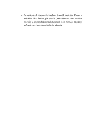  Se usarán para la construcción los planos de detalle existentes. Cuando la
subrasante está formada por material poco resistente, será necesario
renovarla y remplazarla por material granular, o con hormigón de espesor
suficiente para construir una fundación adecuada.
 