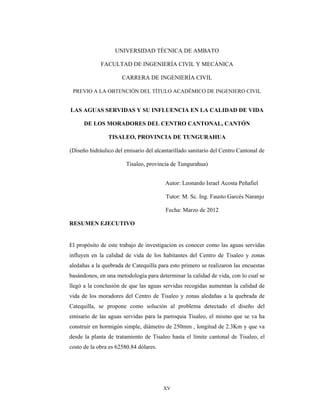 XV
UNIVERSIDAD TÉCNICA DE AMBATO
FACULTAD DE INGENIERÍA CIVIL Y MECÁNICA
CARRERA DE INGENIERÍA CIVIL
PREVIO A LA OBTENCIÓN DEL TÍTULO ACADÉMICO DE INGENIERO CIVIL
LAS AGUAS SERVIDAS Y SU INFLUENCIA EN LA CALIDAD DE VIDA
DE LOS MORADORES DEL CENTRO CANTONAL, CANTÓN
TISALEO, PROVINCIA DE TUNGURAHUA
(Diseño hidráulico del emisario del alcantarillado sanitario del Centro Cantonal de
Tisaleo, provincia de Tungurahua)
Autor: Leonardo Israel Acosta Peñafiel
Tutor: M. Sc. Ing. Fausto Garcés Naranjo
Fecha: Marzo de 2012
RESUMEN EJECUTIVO
El propósito de este trabajo de investigación es conocer como las aguas servidas
influyen en la calidad de vida de los habitantes del Centro de Tisaleo y zonas
aledañas a la quebrada de Catequilla para esto primero se realizaron las encuestas
basándonos, en una metodología para determinar la calidad de vida, con lo cual se
llegó a la conclusión de que las aguas servidas recogidas aumentan la calidad de
vida de los moradores del Centro de Tisaleo y zonas aledañas a la quebrada de
Catequilla, se propone como solución al problema detectado el diseño del
emisario de las aguas servidas para la parroquia Tisaleo, el mismo que se va ha
construir en hormigón simple, diámetro de 250mm , longitud de 2.3Km y que va
desde la planta de tratamiento de Tisaleo hasta el límite cantonal de Tisaleo, el
costo de la obra es 62580.84 dólares.
 