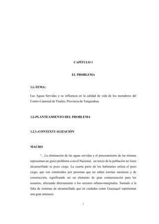1
CAPÍTULO 1
EL PROBLEMA
1.1.-TEMA:
Las Aguas Servidas y su influencia en la calidad de vida de los moradores del
Centro Cantonal de Tisaleo, Provincia de Tungurahua.
1.2.-PLANTEAMIENTO DEL PROBLEMA
1.2.1.-CONTEXTUALIZACIÓN
MACRO
“…La eliminación de las aguas servidas y el procesamiento de las mismas
representan un grave problema a nivel Nacional, un tercio de la población no tiene
alcantarillado ni pozo ciego. La cuarta parte de los habitantes utiliza el pozo
ciego, que son construidos por personas que no saben normas sanitarias y de
construcción, significando así un elemento de gran contaminación para los
usuarios, afectando directamente a los sectores urbano-marginales. Sumado a la
falta de sistemas de alcantarillado que en ciudades como Guayaquil representan
una gran amenaza.
 