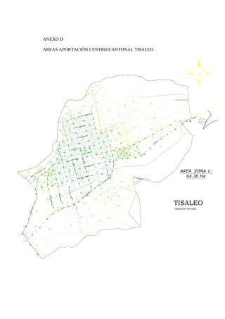 ANEXO D
AREAS APORTACIÓN CENTRO CANTONAL TISALEO
S
O E
N
TISALEO
CABECERA CANTONAL
AREA ZONA 1:
64.36 Ha
3.19
lt/seg
8.25
lt/seg
6.30
lt/seg
5.95
lt/seg
3.23
lt/seg
5.08
lt/seg
3.52
lt/seg
9
.8
0
lt
/seg
1.75
lt/seg
4.96
lt/seg
4.68
lt/seg
4.74
lt/seg
3.72
lt/seg
2.46
lt/seg
2.20+ 2.33
lt/seg
4
.2
5
lt
/seg
4
.0
9
lt
/seg
4.21
lt/seg
9.31
lt/seg
7.33
lt/seg
2.23
lt/seg
PLANTA
DE
TRATAMIENTO DE
TISALEO
 