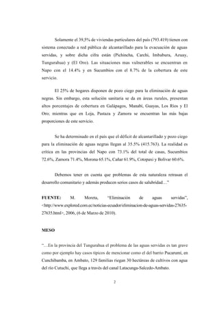 2
Solamente el 39,5% de viviendas particulares del país (793.419) tienen con
sistema conectado a red pública de alcantarillado para la evacuación de aguas
servidas, y sobre dicha cifra están (Pichincha, Carchi, Imbabura, Azuay,
Tungurahua) y (El Oro). Las situaciones mas vulnerables se encuentran en
Napo con el 14.4% y en Sucumbíos con el 8.7% de la cobertura de este
servicio.
El 25% de hogares disponen de pozo ciego para la eliminación de aguas
negras. Sin embargo, esta solución sanitaria se da en áreas rurales, presentan
altos porcentajes de cobertura en Galápagos, Manabí, Guayas, Los Ríos y El
Oro; mientras que en Loja, Pastaza y Zamora se encuentran las más bajas
proporciones de este servicio.
Se ha determinado en el país que el déficit de alcantarillado y pozo ciego
para la eliminación de aguas negras llegan al 35.5% (415.763). La realidad es
crítica en las provincias del Napo con 73.1% del total de casas, Sucumbíos
72.6%, Zamora 71.4%, Morona 65.1%, Cañar 61.9%, Cotopaxi y Bolívar 60.6%.
Debemos tener en cuenta que problemas de esta naturaleza retrasan el
desarrollo comunitario y además producen serios casos de salubridad…”
FUENTE: M. Moreta, “Eliminación de aguas servidas”,
<http://www.explored.com.ec/noticias-ecuador/eliminacion-de-aguas-servidas-27635-
27635.html>, 2006, (6 de Marzo de 2010).
MESO
“…En la provincia del Tungurahua el problema de las aguas servidas es tan grave
como por ejemplo hay casos típicos de mencionar como el del barrio Pucarumí, en
Cunchibamba, en Ambato, 129 familias riegan 30 hectáreas de cultivos con agua
del río Cutuchi, que llega a través del canal Latacunga-Salcedo-Ambato.
 