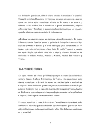 4
Los moradores que residen junto al caserío ubicado en el cauce de la quebrada
Catequilla soportan el hedor que provienen de las aguas servidas pese a que son
aguas que tienen algún tratamiento, además de la presencia de moscas y
roedores. Existe además, con el efluente de la planta de tratamiento, riego de
cultivos de frutas y hortalizas, lo que provoca la contaminación de los productos
agrícolas y la consecuente transmisión de enfermedades.
Además de los graves problemas que tiene que afrontar los moradores del caserío
Palahua del cantón Cevallos, ya que la quebrada de Catequilla en su cauce llega
hacia la quebrada de Palahua y a hacia esta bajan aguas contaminadas de los
tanques reservorios pertenecientes a Santa Lucía del cantón Tisaleo, y se mezclan
con aguas limpias, que sirven tanto para el riego y consumo humano de los
moradores de Palahua Grande, Palahua El Carmen, Palahua San Francisco y
Totoras.
1.2.2.-ANÁLISIS CRÍTICO
Las aguas servidas de Tisaleo que son recogidas por el sistema de alcantarillado
sanitario llegan a la planta de tratamiento de Tisaleo, estas aguas tienen algún
tipo de tratamiento, y de aquí las aguas son vertidas hacia la quebrada de
Catequilla; donde moradores que residen junto a dicha quebrada utilizan el agua
para uso doméstico, para la siguiente investigación las aguas servidas del centro
de Tisaleo se trasportarán por tuberías pasando por zonas cerca a la quebrada de
Catequilla, hasta llegar al límite cantonal de Tisaleo.
El caserío ubicado en el cauce de la quebrada Catequilla es un lugar donde no ha
sido tomado en cuenta por las autoridades de turno debido a que existen pocos
datos poblacionales, mala organización entre ellos, falta de fuentes económicas,
en la actualidad.
 