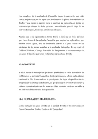 5
Los moradores de la quebrada de Catequilla, tienen la percepción que están
siendo perjudicados por las aguas que provienen de la planta de tratamiento de
Tisaleo y que tienen su destino hacia la quebrada de Catequilla, en donde las
vertientes que afloran de dicha quebrada, son utilizadas para el riego de los
cultivos: hortícolas, florícolas, y frutícolas del sector.
Además que se ve repercutida en forma directa la salud de las pocas personas
que viven dentro de la quebrada Catequilla, por respirar los malos olores que
emanan dichas aguas, esto se incrementa debido a la poca visión de los
habitantes de las zonas aledañas a la quebrada Catequilla, de no exigir al
Gobierno Nacional, Consejo Provincial del Tungurahua, el correcto manejo de
las aguas de desecho que vayan en beneficio de la calidad de vida.
1.2.3.-PROGNOSIS
Si no se realiza la investigación que se está proponiendo se van a incrementar los
problemas en la quebrada Catequilla y demás vertientes que afloran a ella, además
continuará la falta de saneamiento lo que significa dar lugar a la proliferación de
epidemias en la salud de los habitantes, ya que ellos siguen creciendo en número y
están en contacto directo con las aguas servidas, poniendo en riesgo sus vidas y
por ende no habrá desarrollo de la población.
1.2.4.-FORMULACIÓN DEL PROBLEMA
¿Cómo influyen las aguas servidas en la calidad de vida de los moradores del
Centro Cantonal de Tisaleo, Provincia del Tungurahua?
 