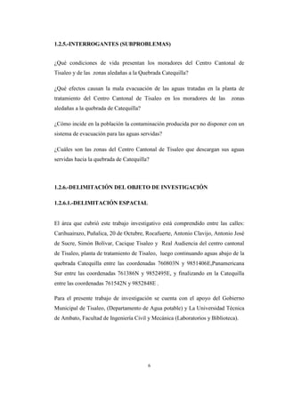 6
1.2.5.-INTERROGANTES (SUBPROBLEMAS)
¿Qué condiciones de vida presentan los moradores del Centro Cantonal de
Tisaleo y de las zonas aledañas a la Quebrada Catequilla?
¿Qué efectos causan la mala evacuación de las aguas tratadas en la planta de
tratamiento del Centro Cantonal de Tisaleo en los moradores de las zonas
aledañas a la quebrada de Catequilla?
¿Cómo incide en la población la contaminación producida por no disponer con un
sistema de evacuación para las aguas servidas?
¿Cuáles son las zonas del Centro Cantonal de Tisaleo que descargan sus aguas
servidas hacia la quebrada de Catequilla?
1.2.6.-DELIMITACIÓN DEL OBJETO DE INVESTIGACIÓN
1.2.6.1.-DELIMITACIÓN ESPACIAL
El área que cubrió este trabajo investigativo está comprendido entre las calles:
Carihuairazo, Puñalica, 20 de Octubre, Rocafuerte, Antonio Clavijo, Antonio José
de Sucre, Simón Bolívar, Cacique Tisaleo y Real Audiencia del centro cantonal
de Tisaleo, planta de tratamiento de Tisaleo, luego continuando aguas abajo de la
quebrada Catequilla entre las coordenadas 760803N y 9851406E,Panamericana
Sur entre las coordenadas 761386N y 9852495E, y finalizando en la Catequilla
entre las coordenadas 761542N y 9852848E .
Para el presente trabajo de investigación se cuenta con el apoyo del Gobierno
Municipal de Tisaleo, (Departamento de Agua potable) y La Universidad Técnica
de Ambato, Facultad de Ingeniería Civil y Mecánica (Laboratorios y Biblioteca).
 