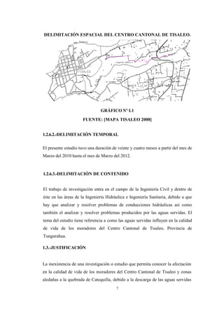 7
DELIMITACIÓN ESPACIAL DEL CENTRO CANTONAL DE TISALEO.
GRÁFICO Nº I.1
FUENTE: [MAPA TISALEO 2008]
1.2.6.2.-DELIMITACIÓN TEMPORAL
El presente estudio tuvo una duración de veinte y cuatro meses a partir del mes de
Marzo del 2010 hasta el mes de Marzo del 2012.
1.2.6.3.-DELIMITACIÓN DE CONTENIDO
El trabajo de investigación entra en el campo de la Ingeniería Civil y dentro de
éste en las áreas de la Ingeniería Hidráulica e Ingeniería Sanitaria, debido a que
hay que analizar y resolver problemas de conducciones hidráulicas así como
también el analizar y resolver problemas producidos por las aguas servidas. El
tema del estudio tiene referencia a como las aguas servidas influyen en la calidad
de vida de los moradores del Centro Cantonal de Tisaleo, Provincia de
Tungurahua.
1.3.-JUSTIFICACIÓN
La inexistencia de una investigación o estudio que permita conocer la afectación
en la calidad de vida de los moradores del Centro Cantonal de Tisaleo y zonas
aledañas a la quebrada de Catequilla, debido a la descarga de las aguas servidas
 