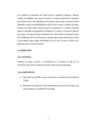 8
de la planta de tratamiento de Tisaleo hacia la quebrada Catequilla. Además
existen los pobladores del caserío situado en la misma quebrada de Catequilla
que resultan ser los más afectados por la presencia de las aguas servidas en dicha
quebrada ya que la municipalidad del cantón Tisaleo recoge y conduce las aguas
servidas del centro urbano hasta la planta de tratamiento y el efluente de dicha
planta es arrojado a la quebrada de Catequilla. El vertido y el posterior flujo de
esas aguas a lo largo de toda la quebrada está ocasionando la reclamación justa
de los habitantes de los caseríos que se asientan aguas abajo del punto de vertido
y que también captan aguas subterráneas de sitios muy cercanos al lecho de la
quebrada para el consumo humano.
1.4.-OBJETIVOS
1.4.1.-GENERAL
Estudiar las aguas servidas y su influencia en la calidad de vida de los
moradores del Centro Cantonal de Tisaleo, Provincia de Tungurahua.
1.4.2.-ESPECÍFICOS
 Determinar la cantidad de aguas servidas que se producen en el Centro de
Tisaleo.
 Determinar la calidad de vida de los habitantes del Centro de Tisaleo y de
zonas aledañas a la quebrada de Catequilla.
 