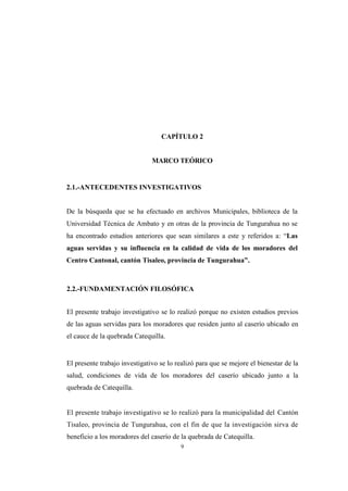 9
CAPÍTULO 2
MARCO TEÓRICO
2.1.-ANTECEDENTES INVESTIGATIVOS
De la búsqueda que se ha efectuado en archivos Municipales, biblioteca de la
Universidad Técnica de Ambato y en otras de la provincia de Tungurahua no se
ha encontrado estudios anteriores que sean similares a este y referidos a: “Las
aguas servidas y su influencia en la calidad de vida de los moradores del
Centro Cantonal, cantón Tisaleo, provincia de Tungurahua”.
2.2.-FUNDAMENTACIÓN FILOSÓFICA
El presente trabajo investigativo se lo realizó porque no existen estudios previos
de las aguas servidas para los moradores que residen junto al caserío ubicado en
el cauce de la quebrada Catequilla.
El presente trabajo investigativo se lo realizó para que se mejore el bienestar de la
salud, condiciones de vida de los moradores del caserío ubicado junto a la
quebrada de Catequilla.
El presente trabajo investigativo se lo realizó para la municipalidad del Cantón
Tisaleo, provincia de Tungurahua, con el fin de que la investigación sirva de
beneficio a los moradores del caserío de la quebrada de Catequilla.
 